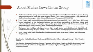 About Mullen Lowe Lintas Group
 Mullen Lowe Lintas Group is one of India’s largest and most storied communication groups. Having
started operations in India way back in 1939, Mullen Lowe Lintas Group is today, a star office of the
Mullen Lowe Group, part of the Interpublic Group of Companies (NYSE: IPG).
 Lowe Lintas is the advertising division of Mullen Lowe Lintas Group. Lowe Lintas India is a wholly
owned subsidiary of the Interpublic Group, and one of the star offices in the Lowe World wide
network. It is credited as being the agency that gave India its first television commercial. They
manages 5 out of India’s Top 10 “Most Trusted brands of India”.
 The agency has a brilliant talent pool of over 850+ people across seven divisions and eight cities all
over India to manage its 300+ clients. Lowe Lintas employs over 650 people across 7 cities in India.
 Lowe Lintas India leads global and regional communication for several Unilever and Johnson's
Baby brands.
Key People – R. Balakrishnan, Chairman & Chief Creative Officer & Joseph George - Chief Creative
Officer
Specialties - Strategic Planning, Channel Planning, Advertising, Creativity, Public Relations, Rural
Communication, Healthcare, Design, Film Production, Digital Strategy, Film Production and
Communications
 