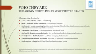 WHO THEY ARE
THE AGENCY BEHIND INDIA’S MOST TRUSTED BRANDS
It has operating divisions in -
 Lowe Lintas, Mullen Lintas - advertising,
 dCell – strategic design consulting i.e. branding of company,
 LinConsult - brand consulting i.e. better understanding of the effect that this phenomenon has on brands
and on the brand’s relationship with the consumer.,
 LinEngage – activation i.e. brand promotion, rural market focus.
 LinHealth - healthcare marketing i.e. New product launches, Refreshing existing brands etc.
 GolinOpinion – Public Relation i.e. Media messaging, Media relation
 LinProductions - motion picture i.e. Movie and Tv Production, Celebrity endorsement
 LinTeractive – digital i.e. SEO and digital media planning and buying
With marketing effectiveness at the core of its offering, the group has received numerous accolades across a host of
Effectiveness Awards globally.
 