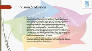 Vision & Mission
 The vision is to carve a place among the top brands and
strengthen the core essence of the group. “A lot of brands in
India are maturing and over the last 20 years, there has been a
lot of growth being witnessed in the Indian market. With
technological advent, there has been a lot of new ways of
working that have come up. However, though the brands have
matured, the agencies haven’t, hence there have been
challenges. For the last six to seven months, technology has
changed the mindset and technology can grow to a certain pace.
This has given rise to tech-parody, hence there is a big need for
an agency to create something innovative and differentiation
based on consumer needs,” he added.
 The mission of Mullen Lintas will be to cater to the growing
needs and demands of the consumers and keep up with the pace
of the growing shifts in the industry.
 
