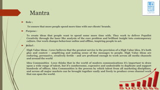 Mantra
 Role :
To ensure that more people spend more time with our clients' brands.
 Purpose :
To create ideas that people want to spend some more time with. They work to deliver Populist
Creativity through the laser like analysis of the core problem and brilliant insight into contemporary
culture. Our work changes behaviour online and offline, inspiring people to act.
 Belief :
High Value Ideas : Lowe believes that the greatest service is the provision of a High Value Idea. It’s both
glue and context – amplifying and making sense of the messages to people. High Value Ideas are
enduring, persuasive, creatively fertile - and are profound enough to work across all media channels
and around the world
Idea Communities Lowe thinks that in the world of modern communications it’s important to draw
upon a wide range of talent, but it’s cumbersome, expensive and undesirable to duplicate and support
hundreds of offices. Idea Communities is the process by which talent from all marketing disciplines,
and across all major markets can be brought together easily and freely to produce cross channel work
that can span the world.
 