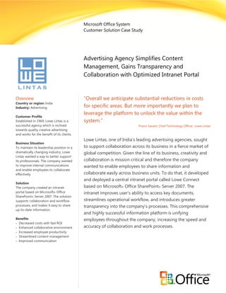 Microsoft Office System
                                            Customer Solution Case Study




                                            Advertising Agency Simplifies Content
                                            Management, Gains Transparency and
                                            Collaboration with Optimized Intranet Portal


Overview                                    “Overall we anticipate substantial reductions in costs
Country or region: India
Industry: Advertising                       for specific areas. But more importantly we plan to
                                            leverage the platform to unlock the value within the
Customer Profile
Established in 1969, Lowe Lintas is a       system.”
successful agency which is inclined                                     Pravin Savant, Chief Technology Officer, Lowe Lintas
towards quality creative advertising
and works for the benefit of its clients.
                                            Lowe Lintas, one of India’s leading advertising agencies, sought
Business Situation
To maintain its leadership position in a    to support collaboration across its business in a fierce market of
dramatically changing industry, Lowe        global competition. Given the line of its business, creativity and
Lintas wanted a way to better support
its professionals. The company wanted       collaboration is mission critical and therefore the company
to improve internal communications          wanted to enable employees to share information and
and enable employees to collaborate
effectively.                                collaborate easily across business units. To do that, it developed
                                            and deployed a central intranet portal called Lowe Connect
Solution
The company created an intranet             based on Microsoft® Office SharePoint® Server 2007. The
portal based on Microsoft® Office           intranet improves user’s ability to access key documents,
SharePoint® Server 2007. The solution
supports collaboration and workflow         streamlines operational workflow, and introduces greater
processes, and makes it easy to share       transparency into the company’s processes. This comprehensive
up-to-date information.
                                            and highly successful information platform is unifying
Benefits                                    employees throughout the company, increasing the speed and
 Decreased costs with fast ROI
 Enhanced collaborative environment        accuracy of collaboration and work processes.
 Increased employee productivity
 Streamlined content management
 Improved communication
 