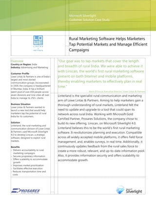 Microsoft Silverlight
                                                   Customer Solution Case Study




                                                   Rural Marketing Software Helps Marketers
                                                   Tap Potential Markets and Manage Efficient
                                                   Campaigns

Overview                                   “Our goal was to tap markets that cover the length
Country or Region: India
Industry: Advertising and Marketing        and breadth of rural India. We were able to achieve it
                                           with Linscan, the world‟s first rural marketing software
Customer Profile
Lowe Lintas & Partners is one of India‟s   present on both Internet and mobile platforms,
largest and most storied
communication groups. Incorporated         thereby enabling marketers to effectively plan in real
in 1939, the company is headquartered      time.”
in Mumbai, India. It has a brilliant
talent pool of over 650 people across                              Kevin D‟Souza, Executive Director, Lowe Lintas & Partners
seven divisions and nine cities all over   Linterland is the specialist rural communication and marketing
India to manage its 250+ clients.
                                           arm of Lowe Lintas & Partners. Aiming to help marketers gain a
Business Situation                         thorough understanding of rural markets, Linterland felt the
Lowe Lintas & Partners wanted to
launch a new tool that would help          need to update and upgrade to a tool that could span its
marketers tap the potential of rural       network across rural India. Working with Microsoft Gold
India for its customers.
                                           Certified Partner, Prosares Solutions, the company chose to
Solution                                   build its new offering, Linscan, on Microsoft Silverlight 4.0.
Linterland, the rural marketing and
communication division of Lowe Lintas      Linterland believes this to be the world's first rural marketing
& Partners used Microsoft Silverlight      software. It revolutionizes planning and execution. Compatible
4.0 to develop Linscan, a strategic
software, designed to exploit rural        across all widely accepted mobile platforms, it offers field force
markets.                                   management, and, enables surveys, in real time. Additionally, it
Benefits                                   continuously updates feedback from the rural sales force to
 Delivers accountability to rural
                                           create a more robust, relevant, and up-to-date information pool.
  marketing campaigns
 Secures proprietary information          Also, it provides information security and offers scalability to
 Offers scalability to accommodate
                                           accommodate growth.
  growth
 Improves market prioritization
 Facilitates effective execution
 Reduces transportation time and
  costs
 