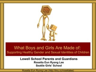 What Boys and Girls Are Made of:
Supporting Healthy Gender and Sexual Identities of Children

         Lowell School Parents and Guardians
                     Rosetta Eun Ryong Lee
                      Seattle Girls’ School
          Rosetta Eun Ryong Lee (http://tiny.cc/rosettalee)
 