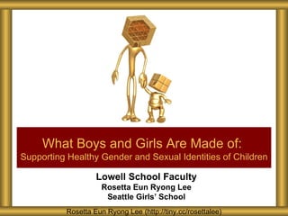 What Boys and Girls Are Made of:
Supporting Healthy Gender and Sexual Identities of Children

                   Lowell School Faculty
                     Rosetta Eun Ryong Lee
                      Seattle Girls’ School
          Rosetta Eun Ryong Lee (http://tiny.cc/rosettalee)
 