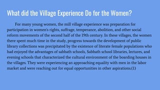 What did the Village Experience Do for the Women?
For many young women, the mill village experience was preparation for
participation in women's rights, suffrage, temperance, abolition, and other social
reform movements of the second half of the 19th century. In these villages, the women
there spent much time in the study, progress towards the development of public
library collections was precipitated by the existence of literate female populations who
had enjoyed the advantages of sabbath schools, Sabbath school libraries, lectures, and
evening schools that characterized the cultural environment of the boarding houses in
the villages. They were experiencing an approaching equality with men in the labor
market and were reaching out for equal opportunities in other aspirations.(1)
 
