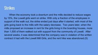 Strikes
When the economy took a downturn and the mills decided to reduce wages
by 15%, the Lowell girls went on strike. With only a fraction of the employees in
support of the walk out, the strike ended just days after it started, with most of the
girls going back to the mills with the salary decrease. Two years later, when the
mills proposed an increase in rent for the girls living in the boarding houses, more
than 1,500 of them walked out with support from the community of Lowell. After
several weeks, it was determined that the company was in violation of the written
contract it had with the Lowell Mill Girls, and the rent hike was abandoned.(5)
 