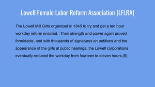 Lowell Female Labor Reform Association (LFLRA)
The Lowell Mill Girls organized in 1845 to try and get a ten hour
workday reform enacted. Their strength and power again proved
formidable, and with thousands of signatures on petitions and the
appearance of the girls at public hearings, the Lowell corporations
eventually reduced the workday from fourteen to eleven hours.(5)
 