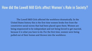 How did the Lowell Mill Girls affect Women's Role in Society?
The Lowell Mill Girls affected the workforce dramatically. In the
United States history this is the first time women broke free from the
constrictive social norms that had been placed upon them. Women are
being empowered to be independant and not being forced to get married,
because it is what you have to do. For the first time, women were being
pulled out of their homes and thrown into the workforce.
 