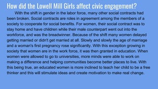 How did the Lowell Mill Girls affect civic engagement?
With the shift in gender in the labor force, many other social contracts had
been broken. Social contracts are roles in agreement among the members of a
society to cooperate for social benefits. For women, their social contract was to
stay home and have children while their male counterpart went out into the
workforce, and was the breadwinner. Because of the shift many women delayed
getting married or didn't get married at all. Slowly and slowly the age of marriage
and a woman's first pregnancy rose significantly. With this exception growing in
society that women are in the work force, it was then granted in education. When
women were allowed to go to universities, more minds were able to work on
making a difference and helping communities become better places to live. With
this being true, an educated women is more inclined to teach her child to be a free
thinker and this will stimulate ideas and create motivation to make real change.
 