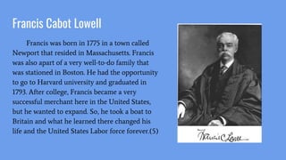 Francis Cabot Lowell
Francis was born in 1775 in a town called
Newport that resided in Massachusetts. Francis
was also apart of a very well-to-do family that
was stationed in Boston. He had the opportunity
to go to Harvard university and graduated in
1793. After college, Francis became a very
successful merchant here in the United States,
but he wanted to expand. So, he took a boat to
Britain and what he learned there changed his
life and the United States Labor force forever.(5)
 