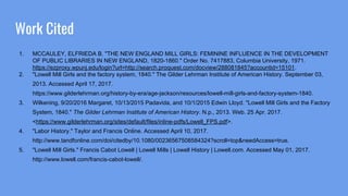 Work Cited
1. MCCAULEY, ELFRIEDA B. "THE NEW ENGLAND MILL GIRLS: FEMININE INFLUENCE IN THE DEVELOPMENT
OF PUBLIC LIBRARIES IN NEW ENGLAND, 1820-1860." Order No. 7417883, Columbia University, 1971.
https://ezproxy.wpunj.edu/login?url=http://search.proquest.com/docview/288081845?accountid=15101.
2. "Lowell Mill Girls and the factory system, 1840." The Gilder Lehrman Institute of American History. September 03,
2013. Accessed April 17, 2017.
https://www.gilderlehrman.org/history-by-era/age-jackson/resources/lowell-mill-girls-and-factory-system-1840.
3. Wilkening, 9/20/2016 Margaret, 10/13/2015 Padavida, and 10/1/2015 Edwin Lloyd. "Lowell Mill Girls and the Factory
System, 1840." The Gilder Lehrman Institute of American History. N.p., 2013. Web. 25 Apr. 2017.
<https://www.gilderlehrman.org/sites/default/files/inline-pdfs/Lowell_FPS.pdf>.
4. "Labor History." Taylor and Francis Online. Accessed April 10, 2017.
http://www.tandfonline.com/doi/citedby/10.1080/00236567508584324?scroll=top&needAccess=true.
5. "Lowell Mill Girls." Francis Cabot Lowell | Lowell Mills | Lowell History | Lowell.com. Accessed May 01, 2017.
http://www.lowell.com/francis-cabot-lowell/.
 