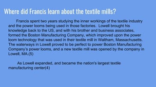 Where did Francis learn about the textile mills?
Francis spent two years studying the inner workings of the textile industry
and the power looms being used in those factories. Lowell brought his
knowledge back to the US, and with his brother and business associates,
formed the Boston Manufacturing Company, which improved upon the power
loom technology that was used in their textile mill in Waltham, Massachusetts.
The waterways in Lowell proved to be perfect to power Boston Manufacturing
Company’s power looms, and a new textile mill was opened by the company in
Lowell, MA.(5)
As Lowell expanded, and became the nation's largest textile
manufacturing center(4)
 