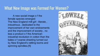 What New Image was Formed For Women?
A new social image o f the
female species emerged:
The New England mill girl : literate ,
industrious , dedicated to the
improvement of her own endowments
and the improvement of society , no
less a product o f the American
industrial revolution in cotton than the
bales o f coarse sheeting turned out
by New England's rattling looms and
spinning spindles.(1)
 