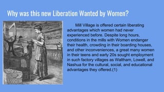 Why was this new Liberation Wanted by Women?
Mill Village is offered certain liberating
advantages which women had never
experienced before. Despite long hours,
conditions in the mills with Women endanger
their health, crowding in their boarding houses,
and other inconveniences, a great many women
in their teens and early 20s sought employment
in such factory villages as Waltham, Lowell, and
Nashua for the cultural, social, and educational
advantages they offered.(1)
 
