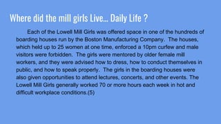 Where did the mill girls Live… Daily Life ?
Each of the Lowell Mill Girls was offered space in one of the hundreds of
boarding houses run by the Boston Manufacturing Company. The houses,
which held up to 25 women at one time, enforced a 10pm curfew and male
visitors were forbidden. The girls were mentored by older female mill
workers, and they were advised how to dress, how to conduct themselves in
public, and how to speak properly. The girls in the boarding houses were
also given opportunities to attend lectures, concerts, and other events. The
Lowell Mill Girls generally worked 70 or more hours each week in hot and
difficult workplace conditions.(5)
 