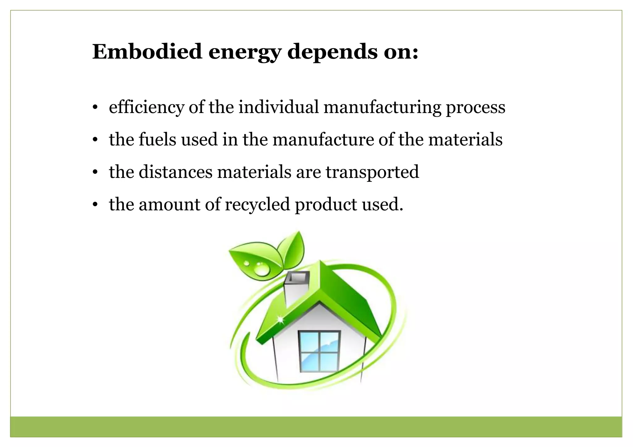 Embodied energy depends on:
• efficiency of the individual manufacturing process
• the fuels used in the manufacture of the materials
• the distances materials are transported
• the amount of recycled product used.
 