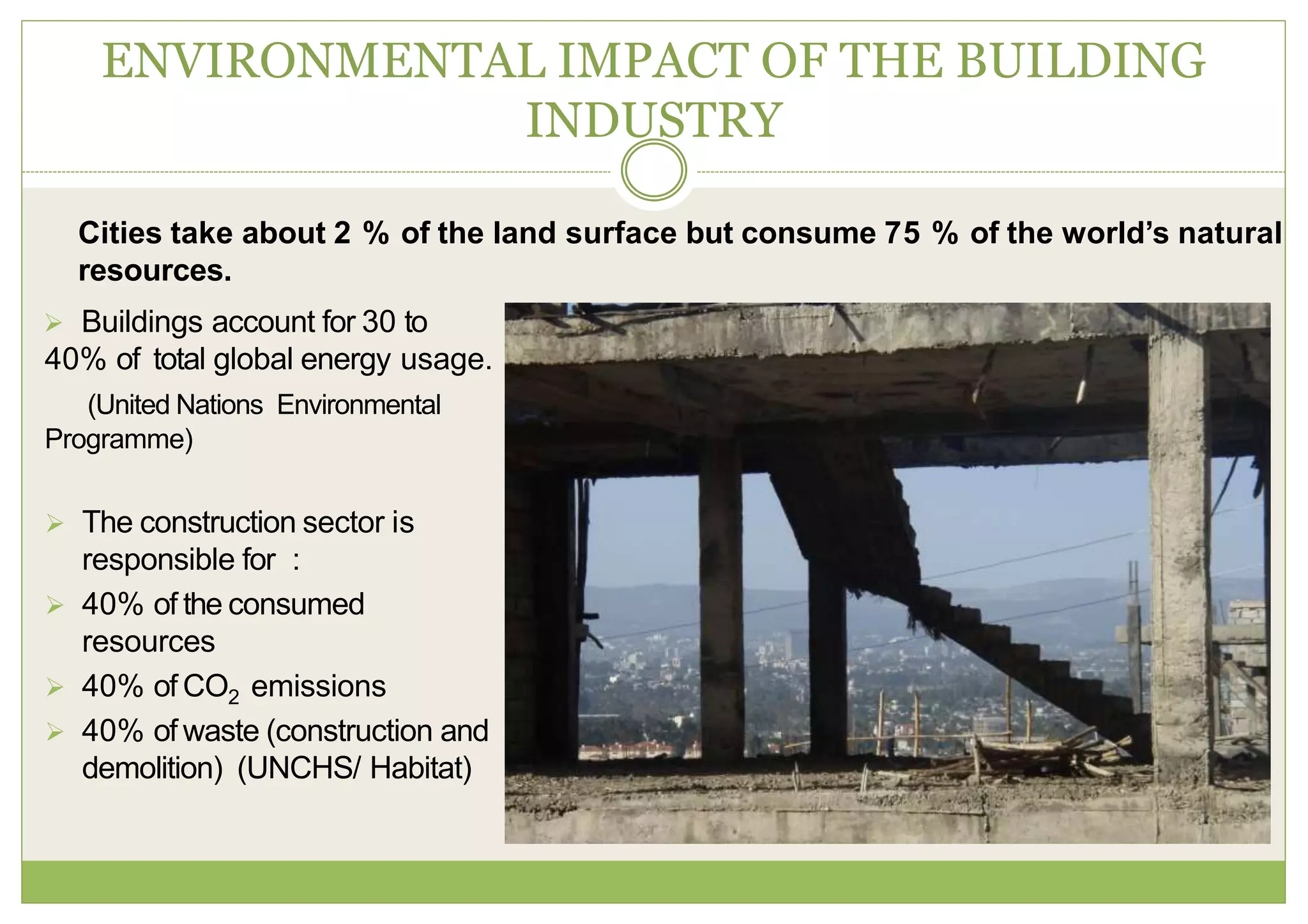  Buildings account for 30 to
40% of total global energy usage.
(United Nations Environmental
Programme)
 The construction sector is
responsible for :
 40% of the consumed
resources
 40% of CO2 emissions
 40% of waste (construction and
demolition) (UNCHS/ Habitat)
ENVIRONMENTAL IMPACT OF THE BUILDING
INDUSTRY
Cities take about 2 % of the land surface but consume 75 % of the world’s natural
resources.
 