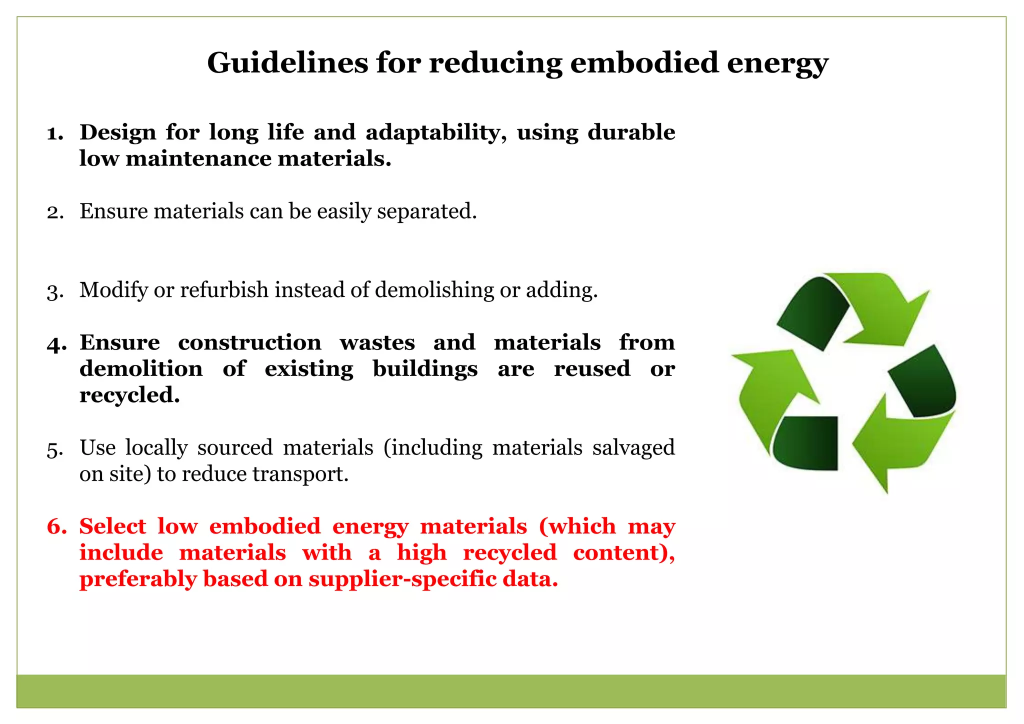 Guidelines for reducing embodied energy
1. Design for long life and adaptability, using durable
low maintenance materials.
2. Ensure materials can be easily separated.
3. Modify or refurbish instead of demolishing or adding.
4. Ensure construction wastes and materials from
demolition of existing buildings are reused or
recycled.
5. Use locally sourced materials (including materials salvaged
on site) to reduce transport.
6. Select low embodied energy materials (which may
include materials with a high recycled content),
preferably based on supplier-specific data.
 