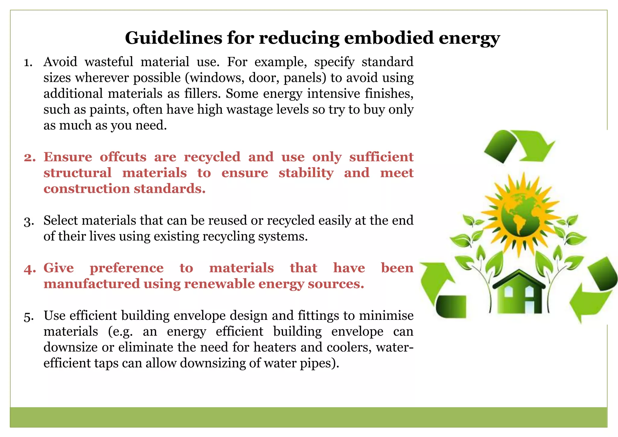 1. Avoid wasteful material use. For example, specify standard
sizes wherever possible (windows, door, panels) to avoid using
additional materials as fillers. Some energy intensive finishes,
such as paints, often have high wastage levels so try to buy only
as much as you need.
2. Ensure offcuts are recycled and use only sufficient
structural materials to ensure stability and meet
construction standards.
3. Select materials that can be reused or recycled easily at the end
of their lives using existing recycling systems.
4. Give preference to materials that have been
manufactured using renewable energy sources.
5. Use efficient building envelope design and fittings to minimise
materials (e.g. an energy efficient building envelope can
downsize or eliminate the need for heaters and coolers, water-
efficient taps can allow downsizing of water pipes).
Guidelines for reducing embodied energy
 