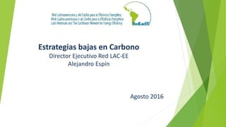 Estrategias bajas en Carbono
Director Ejecutivo Red LAC-EE
Alejandro Espín
Agosto 2016
 