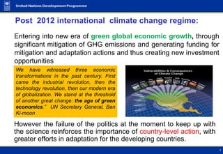 Post 2012 international climate change regime:
Entering into new era of green global economic growth, through
significant mitigation of GHG emissions and generating funding for
mitigation and adaptation actions and thus creating new investment
opportunities
We have witnessed three economic
transformations in the past century. First
came the industrial revolution, then the
technology revolution, then our modern era
of globalization. We stand at the threshold
of another great change: the age of green
economics.” UN Secretary General, Ban
Ki-moon

However the failure of the politics at the moment to keep up with
the science reinforces the importance of country-level action, with
greater efforts in adaptation for the developing countries.
 