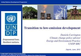 Transition to low-emission development

                                                                                                    Daniela Carrington
                                                                                          Climate change policy advisor
                                                                                       Energy and Environment Practice
                                                                                                           UNDP BRC

                                                                                                         Zagreb, June, 2012

© 2009 UNDP. All Rights Reserved Worldwide.
Proprietary and Confidential. Not For Distribution Without Prior Written Permission.
 