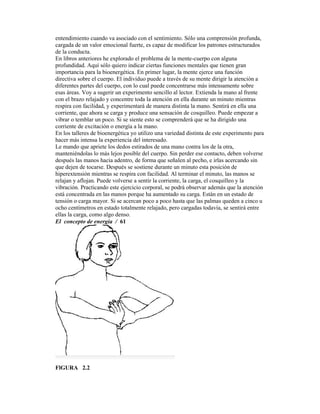 entendimiento cuando va asociado con el sentimiento. Sólo una comprensión profunda,
cargada de un valor emocional fuerte, es capaz de modificar los patrones estructurados
de la conducta.
En libros anteriores he explorado el problema de la mente-cuerpo con alguna
profundidad. Aquí sólo quiero indicar ciertas funciones mentales que tienen gran
importancia para la bioenergética. En primer lugar, la mente ejerce una función
directiva sobre el cuerpo. El individuo puede a través de su mente dirigir la atención a
diferentes partes del cuerpo, con lo cual puede concentrarse más intensamente sobre
esas áreas. Voy a sugerir un experimento sencillo al lector. Extienda la mano al frente
con el brazo relajado y concentre toda la atención en ella durante un minuto mientras
respira con facilidad, y experimentará de manera distinta la mano. Sentirá en ella una
corriente, que ahora se carga y produce una sensación de cosquilleo. Puede empezar a
vibrar o temblar un poco. Si se siente esto se comprenderá que se ha dirigido una
corriente de excitación o energía a la mano.
En los talleres de bioenergética yo utilizo una variedad distinta de este experimento para
hacer más intensa la experiencia del interesado.
Le mando que apriete los dedos estirados de una mano contra los de la otra,
manteniéndolas lo más lejos posible del cuerpo. Sin perder ese contacto, deben volverse
después las manos hacia adentro, de forma que señalen al pecho, e irlas acercando sin
que dejen de tocarse. Después se sostiene durante un minuto esta posición de
hiperextensión mientras se respira con facilidad. Al terminar el minuto, las manos se
relajan y aflojan. Puede volverse a sentir la corriente, la carga, el cosquilleo y la
vibración. Practicando este ejercicio corporal, se podrá observar además que la atención
está concentrada en las manos porque ha aumentado su carga. Están en un estado de
tensión o carga mayor. Si se acercan poco a poco hasta que las palmas queden a cinco u
ocho centímetros en estado totalmente relajado, pero cargadas todavía, se sentirá entre
ellas la carga, como algo denso.
El concepto de energía / 61
FlGURA 2.2
 