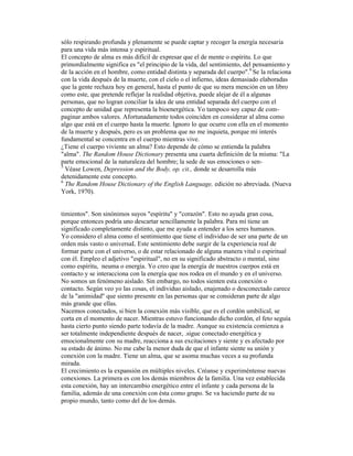 sólo respirando profunda y plenamente se puede captar y recoger la energía necesaria
para una vida más intensa y espiritual.
El concepto de alma es más difícil de expresar que el de mente o espíritu. Lo que
primordialmente significa es "el principio de la vida, del sentimiento, del pensamiento y
de la acción en el hombre, como entidad distinta y separada del cuerpo".6
Se la relaciona
con la vida después de la muerte, con el cielo o el infierno, ideas demasiado elaboradas
que la gente rechaza hoy en general, hasta el punto de que su mera mención en un libro
como este, que pretende reflejar la realidad objetiva, puede alejar de él a algunas
personas, que no logran conciliar la idea de una entidad separada del cuerpo con el
concepto de unidad que representa la bioenergética. Yo tampoco soy capaz de com-
paginar ambos valores. Afortunadamente todos coinciden en considerar al alma como
algo que está en el cuerpo hasta la muerte. Ignoro lo que ocurre con ella en el momento
de la muerte y después, pero es un problema que no me inquieta, porque mi interés
fundamental se concentra en el cuerpo mientras vive.
¿Tiene el cuerpo viviente un alma? Esto depende de cómo se entienda la palabra
"alma". The Random House Dictionary presenta una cuarta definición de la misma: "La
parte emocional de la naturaleza del hombre; la sede de sus emociones o sen-
5
Véase Lowen, Depression and the Body, op. cit., donde se desarrolla más
detenidamente este concepto.
6
The Random House Dictionary of the English Language, edición no abreviada. (Nueva
York, 1970).
timientos". Son sinónimos suyos "espíritu" y "corazón". Esto no ayuda gran cosa,
porque entonces podría uno descartar sencillamente la palabra. Para mí tiene un
significado completamente distinto, que me ayuda a entender a los seres humanos.
Yo considero el alma como el sentimiento que tiene el individuo de ser una parte de un
orden más vasto o universaL Este sentimiento debe surgir de la experiencia real de
formar parte con el universo, o de estar relacionado de alguna manera vital o espiritual
con él. Empleo el adjetivo "espiritual", no en su significado abstracto o mental, sino
como espíritu, neuma o energía. Yo creo que la energía de nuestros cuerpos está en
contacto y se interacciona con la energía que nos rodea en el mundo y en el universo.
No somos un fenómeno aislado. Sin embargo, no todos sienten esta conexión o
contacto. Según veo yo las cosas, el individuo aislado, enajenado o desconectado carece
de la "animidad" que siento presente en las personas que se consideran parte de algo
más grande que ellas.
Nacemos conectados, si bien la conexión más visible, que es el cordón umbilical, se
corta en el momento de nacer. Mientras estuvo funcionando dicho cordón, el feto seguía
hasta cierto punto siendo parte todavía de la madre. Aunque su existencia comienza a
ser totalmente independiente después de nacer, .sigue conectado energética y
emocionalmente con su madre, reacciona a sus excitaciones y siente y es afectado por
su estado de ánimo. No me cabe la menor duda de que el infante siente su unión y
conexión con la madre. Tiene un alma, que se asoma muchas veces a su profunda
mirada.
El crecimiento es la expansión en múltiples niveles. Créanse y experiméntense nuevas
conexiones. La primera es con los demás miembros de la familia. Una vez establecida
esta conexión, hay un intercambio energético entre el infante y cada persona de la
familia, además de una conexión con ésta como grupo. Se va haciendo parte de su
propio mundo, tanto como del de los demás.
 