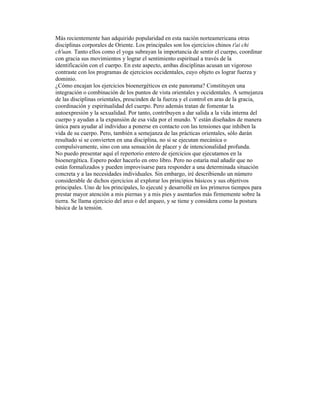 Más recientemente han adquirido popularidad en esta nación norteamericana otras
disciplinas corporales de Oriente. Los principales son los ejercicios chinos t'ai chi
ch'uan. Tanto ellos como el yoga subrayan la importancia de sentir el cuerpo, coordinar
con gracia sus movimientos y lograr el sentimiento espiritual a través de la
identificación con el cuerpo. En este aspecto, ambas disciplinas acusan un vigoroso
contraste con los programas de ejercicios occidentales, cuyo objeto es lograr fuerza y
dominio.
¿Cómo encajan los ejercicios bioenergéticos en este panorama? Constituyen una
integración o combinación de los puntos de vista orientales y occidentales. A semejanza
de las disciplinas orientales, prescinden de la fuerza y el control en aras de la gracia,
coordinación y espiritualidad del cuerpo. Pero además tratan de fomentar la
autoexpresión y la sexualidad. Por tanto, contribuyen a dar salida a la vida interna del
cuerpo y ayudan a la expansión de esa vida por el mundo. Y están diseñados de manera
única para ayudar al individuo a ponerse en contacto con las tensiones que inhiben la
vida de su cuerpo. Pero, también a semejanza de las prácticas orientales, sólo darán
resultado si se convierten en una disciplina, no si se ejecutan mecánica o
compulsivamente, sino con una sensación de placer y de intencionalidad profunda.
No puedo presentar aquí el repertorio entero de ejercicios que ejecutamos en la
bioenergética. Espero poder hacerlo en otro libro. Pero no estaría mal añadir que no
están formalizados y pueden improvisarse para responder a una determinada situación
concreta y a las necesidades individuales. Sin embargo, iré describiendo un número
considerable de dichos ejercicios al explorar los principios básicos y sus objetivos
principales. Uno de los principales, lo ejecuté y desarrollé en los primeros tiempos para
prestar mayor atención a mis piernas y a mis pies y asentarlos más firmemente sobre la
tierra. Se llama ejercicio del arco o del arqueo, y se tiene y considera como la postura
básica de la tensión.
 