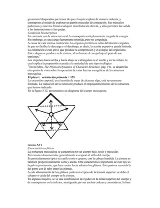 gicamente bloqueados por temor de que el sujeto explote de manera violenta, y
contrapone al miedo de explotar un patrón muscular de contención. Sus músculos
poderosos y macizos frenan cualquier manifestación directa, y sólo permiten dar salida
a las lamentaciones y las quejas.
Condición bioenergética
En contraste con la estructura oral, la masoquista está plenamente cargada de energía.
Sin embargo, es una carga fuertemente retenida, pero no congelada.
A causa de esta intensa contención, los órganos periféricos están débilmente cargados,
lo que no facilita la descarga y el desahogo, es decir, la acción expresiva queda limitada.
La contención es tan grave que produce la comprensión y el colapso del organismo.
Este colapso se produce en la cintura, al inclinarse el cuerpo bajo el peso de sus
tensiones.4
Los impulsos hacia arriba y hacia abajo se estrangulan en el cuello y en la cintura, lo
cual explica la propensión acusada a la ansiedad de este tipo sicológico.
4
En mi libro, The Physicál Dynamics of Character Structure, pág. 191, se desarrolla
otro punto de vista sobre la operación de estas fuerzas energéticas de la estructura
masoquista.
El placer: orientación primaria / 155
La extensión corporal, en el sentido de tratar de alcanzar algo, está severamente
limitada. La reducción de la extensión produce el empequeñecimiento de la estructura
que hemos indicado.
En la figura 5.12, presentamos un diagrama del cuerpo masoquista.
FIGURA 5.11
Características físicas
La estructura masoquista se caracteriza por un cuerpo bajo, recio y muscular.
Por razones desconocidas, generalmente es espesó el vello del cuerpo.
Es particularmente típico su cuello corto y grueso, con la cabeza hundida. La cintura es
también proporcionalmente corta y ancha. Otra característica importante de éste tipo es
la pelvis prominente, que hace meter hacia adentro los glúteos. Esta postura recuerda la
del perro con él rabo entre las piernas.
A este allanamiento de los glúteos, junto con el peso de la tensión superior; se debe el
colapso o caída del cuerpo en la cintura.
En algunas mujeres, se ve una combinación de rigidez en la mitad superior del cuerpo y
de masoquismo en la inferior, atestiguado por sus anchas caderas y asentaderas, la base
 