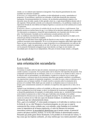 siendo a su vez seductor para imponerse al progenitor. Esta situación generalmente da como
resultado una estructura sicopática.
El derecho a ser independiente, que establece el niño defendiendo su razón y oponiéndose al
progenitor: Si esta defensa y oposición son sofocadas, el individuo desarrolla una estructura
masoquista. Este pronunciamiento de sí mismo y de sus derechos generalmente empieza a los
dieciocho meses de edad, cuando el niño aprende a decir no, y sigue desarrollándose durante todo el
año siguiente. Dicho periodo coincide con la educación eliminatoria, y los problemas creados por la
imposición forzada de estos hábitos de limpieza higiénica se asocian con el de la defensa de su razón
y la oposición.
El derecho a desear y a procurarse la satisfacción de esos de-seos directa y explícitamente. Este
derecho encierra un enorme factor de ego, y es el último de los derechos naturales que se establecen.
Yo relacionaría su emergencia y desarrollo aproximadamente con el periodo entre los tres y seis
años. Está fuertemente vinculado con los sentimientos sexuales primeros del niño.
Si no se establecen estos derechos básicos y esenciales, se produce una fijación en la edad y en la
situación que detiene el desarrollo completo.
Como todos los individuos tienen algún grado de fijación en estos niveles o etapas, cada uno de estos
conflictos necesitará cierto tratamiento. No sé si en este proceso terapéutico debe haber algún orden.
Parece ser que el mejor procedimiento es seguir al paciente en su confrontamiento con cada uno de
estos conflictos, según van apareciendo en su vida. Si se hace así, el paciente terminará su terapia
con la sensación fuertemente arraigada de que tiene derecho a un lugar en este mundo, con
necesidades pero sin dejar de ser independiente, libre pero al mismo tiempo amante y entregado.
La realidad:
una orientación secundaria
Realidad e ilusión
Al terminar el estudio sobre los tipos de carácter, mencioné que el terapeuta los tiene en cuenta
cuando examina a un paciente. En un primer plano está la situación vital específica del paciente. Ésta
comprende la presentación de sus molestias; cómo se ve a sí mismo en su mundo (es decir, como ve
la relación entre su personalidad y sus dificultades); el grado de su relación con su cuerpo (qué
conocimiento y conciencia tiene de las tensiones musculares que pueden contribuir a su problema) ;
sus expectaciones respecto al tratamiento terapéutico, y en todos los casos, cómo se relaciona con el
terapeuta como ser humano también. El estudio inicial se concentra sobre la orientación de la
persona en la realidad. Debo añadir que este estudio no se abandona nunca en el proceso de la
terapia, pero constantemente aumenta al ir saliendo a la superficie más aspectos de su vida y de su
histeria.
Aunque lo que inicialmente se enfoca es la realidad, yo diría que es una orientación secundaria. Pero
sólo es secundaria al nivel del tiempo; es decir, la orientación de la persona en la realidad
se desarrolla gradualmente al ir pasando a la edad adulta, mientras que su orientación hacia el placer
existe desde el comienzo de su vida Lo bien que el individuo está orientado en la realidad
determinará la eficiencia de sus acciones en búsqueda del placer No me cabe duda que una persona
carente de realismo en su vida sea capaz de alcanzar el placer, la satisfacción y la
realización que tan vehementemente desea.
Pero, ¿qué es la realidad? ¿Y cómo puede averiguarse si el individuo es realista o no en
la forma de ver su vida? Respecto a la primera pregunta, no creo que yo sepa la
contestación Hay ciertas verdades que, a mi entender, están fundadas en la realidad,
como la importancia de la buena respiración, el valor de liberarse de tensiones
musculares crónicas, la necesidad de identificarse con el propio cuerpo, el potencial
creativo del placer etcétera, etcétera. Yo no he sido realista en determinados asuntos.
Pensando que podía ganar dinero fácilmente, lo he perdido en el mercado de valores. Y
hay cosas que me inspiran confusión. ¿Es muy realista que vea a tantos pacientes? ¿Que
 