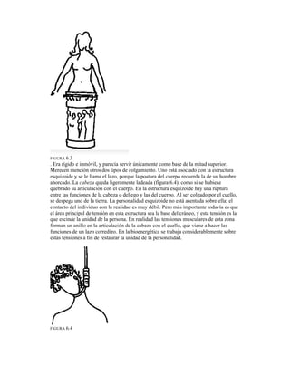 FIGURA 6.3
. Era rígido e inmóvil, y parecía servir únicamente como base de la mitad superior.
Merecen mención otros dos tipos de colgamiento. Uno está asociado con la estructura
esquizoide y se le llama el lazo, porque la postura del cuerpo recuerda la de un hombre
ahorcado. La cabeza queda ligeramente ladeada (figura 6.4), como si se hubiese
quebrado su articulación con el cuerpo. En la estructura esquizoide hay una ruptura
entre las funciones de la cabeza o del ego y las del cuerpo. Al ser colgado por el cuello,
se despega uno de la tierra. La personalidad esquizoide no está asentada sobre ella; el
contacto del individuo con la realidad es muy débil. Pero más importante todavía es que
el área principal de tensión en esta estructura sea la base del cráneo, y esta tensión es la
que escinde la unidad de la persona. En realidad las tensiones musculares de esta zona
forman un anillo en la articulación de la cabeza con el cuello, que viene a hacer las
funciones de un lazo corredizo. En la bioenergética se trabaja considerablemente sobre
estas tensiones a fin de restaurar la unidad de la personalidad.
FIGURA 6.4
 