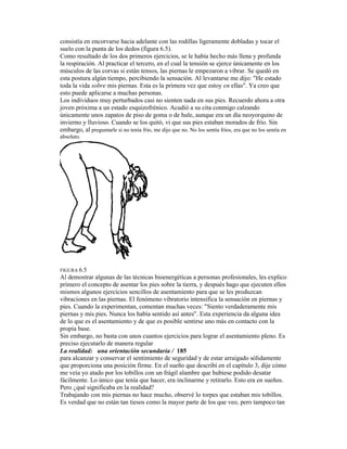 consistía en encorvarse hacia adelante con las rodillas ligeramente dobladas y tocar el
suelo con la punta de los dedos (figura 6.5).
Como resultado de los dos primeros ejercicios, se le había hecho más llena y profunda
la respiración. Al practicar el tercero, en el cual la tensión se ejerce únicamente en los
músculos de las corvas si están tensos, las piernas le empezaron a vibrar. Se quedó en
esta postura algún tiempo, percibiendo la sensación. Al levantarse me dijo: "He estado
toda la vida sobre mis piernas. Esta es la primera vez que estoy en ellas". Ya creo que
esto puede aplicarse a muchas personas.
Los individuos muy perturbados casi no sienten nada en sus pies. Recuerdo ahora a otra
joven próxima a un estado esquizofrénico. Acudió a su cita conmigo calzando
únicamente unos zapatos de piso de goma o de hule, aunque era un día neoyorquino de
invierno y lluvioso. Cuando se los quitó, vi que sus pies estaban morados de frío. Sin
embargo, al preguntarle si no tenía frío, me dijo que no. No los sentía fríos, era que no los sentía en
absoluto.
FIGURA 6.5
Al demostrar algunas de las técnicas bioenergéticas a personas profesionales, les explico
primero el concepto de asentar los pies sobre la tierra, y después hago que ejecuten ellos
mismos algunos ejercicios sencillos de asentamiento para que se les produzcan
vibraciones en las piernas. El fenómeno vibratorio intensifica la sensación en piernas y
pies. Cuando la experimentan, comentan muchas veces: "Siento verdaderamente mis
piernas y mis pies. Nunca los había sentido así antes". Esta experiencia da alguna idea
de lo que es el asentamiento y de que es posible sentirse uno más en contacto con la
propia base.
Sin embargo, no basta con unos cuantos ejercicios para lograr el asentamiento pleno. Es
preciso ejecutarlo de manera regular
La realidad: una orientación secundaria / 185
para alcanzar y conservar el sentimiento de seguridad y de estar arraigado sólidamente
que proporciona una posición firme. En el sueño que describí en el capítulo 3, dije cómo
me veía yo atado por los tobillos con un frágil alambre que hubiese podido desatar
fácilmente. Lo único que tenía que hacer, era inclinarme y retirarlo. Esto era en sueños.
Pero ¿qué significaba en la realidad?
Trabajando con mis piernas no hace mucho, observé lo torpes que estaban mis tobillos.
Es verdad que no están tan tiesos como la mayor parte de los que veo, pero tampoco tan
 
