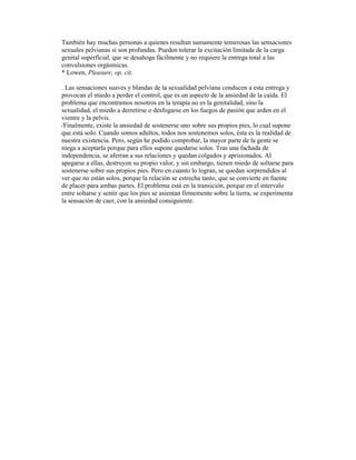 También hay muchas personas a quienes resultan sumamente temerosas las sensaciones
sexuales pelvianas si son profundas. Pueden tolerar la excitación limitada de la carga
genital superficial, que se desahoga fácilmente y no requiere la entrega total a las
convulsiones orgásmicas.
* Lowen, Pleasure, op. cit.
. Las sensaciones suaves y blandas de la sexualidad pelviana conducen a esta entrega y
provocan el miedo a perder el control, que es un aspecto de la ansiedad de la caída. El
problema que encontramos nosotros en la terapia no es la genitalidad, sino la
sexualidad, el miedo a derretirse o desfogarse en los fuegos de pasión que arden en el
vientre y la pelvis.
/Finalmente, existe la ansiedad de sostenerse uno sobre sus propios pies, lo cual supone
que está solo. Cuando somos adultos, todos nos sostenemos solos, ésta es la realidad de
nuestra existencia. Pero, según he podido comprobar, la mayor parte de la gente se
niega a aceptarla porque para ellos supone quedarse solos. Tras una fachada de
independencia, se aferran a sus relaciones y quedan colgados y aprisionados. Al
apegarse a ellas, destruyen su propio valor, y sin embargo, tienen miedo de soltarse para
sostenerse sobre sus propios pies. Pero en cuanto lo logran, se quedan sorprendidos al
ver que no están solos, porque la relación se estrecha tanto, que se convierte en fuente
de placer para ambas partes. El problema está en la transición, porque en el intervalo
entre soltarse y sentir que los pies se asientan firmemente sobre la tierra, se experimenta
la sensación de caer, con la ansiedad consiguiente.
 
