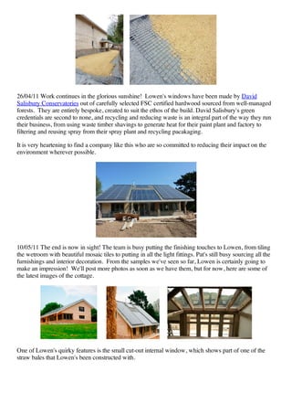 26/04/11 Work continues in the glorious sunshine! Lowen's windows have been made by David
Salisbury Conservatories out of carefully selected FSC certified hardwood sourced from well-managed
forests. They are entirely bespoke, created to suit the ethos of the build. David Salisbury's green
credentials are second to none, and recycling and reducing waste is an integral part of the way they run
their business, from using waste timber shavings to generate heat for their paint plant and factory to
filtering and reusing spray from their spray plant and recycling pacakaging.

It is very heartening to find a company like this who are so committed to reducing their impact on the
environment wherever possible.




10/05/11 The end is now in sight! The team is busy putting the finishing touches to Lowen, from tiling
the wetroom with beautiful mosaic tiles to putting in all the light fittings. Pat's still busy sourcing all the
furnishings and interior decoration. From the samples we've seen so far, Lowen is certainly going to
make an impression! We'll post more photos as soon as we have them, but for now, here are some of
the latest images of the cottage.




One of Lowen's quirky features is the small cut-out internal window, which shows part of one of the
straw bales that Lowen's been constructed with.
 