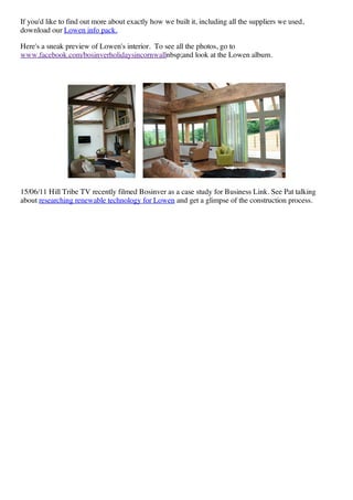 If you'd like to find out more about exactly how we built it, including all the suppliers we used,
download our Lowen info pack.

Here's a sneak preview of Lowen's interior. To see all the photos, go to
www.facebook.com/bosinverholidaysincornwallnbsp;and look at the Lowen album.




15/06/11 Hill Tribe TV recently filmed Bosinver as a case study for Business Link. See Pat talking
about researching renewable technology for Lowen and get a glimpse of the construction process.
 