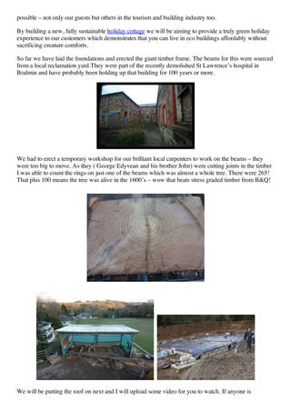 possible – not only our guests but others in the tourism and building industry too.

By building a new, fully sustainable holiday cottage we will be aiming to provide a truly green holiday
experience to our customers which demonstrates that you can live in eco buildings affordably without
sacrificing creature comforts.

So far we have laid the foundations and erected the giant timber frame. The beams for this were sourced
from a local reclamation yard.They were part of the recently demolished St Lawrence’s hospital in
Bodmin and have probably been holding up that building for 100 years or more.




We had to erect a temporary workshop for our brilliant local carpenters to work on the beams – they
were too big to move. As they ( George Edyvean and his brother John) were cutting joints in the timber
I was able to count the rings on just one of the beams which was almost a whole tree. There were 265!
That plus 100 means the tree was alive in the 1600’s – wow that beats stress graded timber from B&Q!




We will be putting the roof on next and I will upload some video for you to watch. If anyone is
 