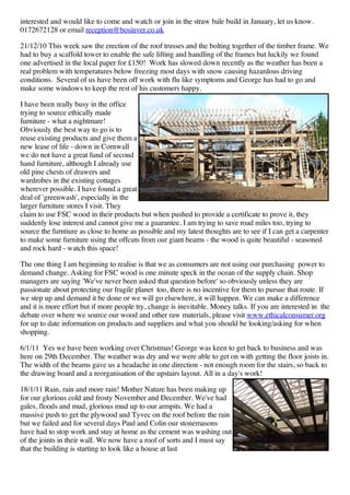interested and would like to come and watch or join in the straw bale build in January, let us know.
0172672128 or email reception@bosinver.co.uk

21/12/10 This week saw the erection of the roof trusses and the bolting together of the timber frame. We
had to buy a scaffold tower to enable the safe lifting and handling of the frames but luckily we found
one advertised in the local paper for £150! Work has slowed down recently as the weather has been a
real problem with temperatures below freezing most days with snow causing hazardous driving
conditions. Several of us have been off work with flu like symptoms and George has had to go and
make some windows to keep the rest of his customers happy.

I have been really busy in the office
trying to source ethically made
furniture - what a nightmare!
Obviously the best way to go is to
reuse existing products and give them a
new lease of life - down in Cornwall
we do not have a great fund of second
hand furniture, although I already use
old pine chests of drawers and
wardrobes in the existing cottages
wherever possible. I have found a great
deal of 'greenwash', especially in the
larger furniture stores I visit. They
claim to use FSC wood in their products but when pushed to provide a certificate to prove it, they
suddenly lose interest and cannot give me a guarantee. I am trying to save road miles too, trying to
source the furntiure as close to home as possible and my latest thoughts are to see if I can get a carpenter
to make some furniture using the offcuts from our giant beams - the wood is quite beautiful - seasoned
and rock hard - watch this space!

The one thing I am beginning to realise is that we as consumers are not using our purchasing power to
demand change. Asking for FSC wood is one minute speck in the ocean of the supply chain. Shop
managers are saying 'We've never been asked that question before' so obviously unless they are
passionate about protecting our fragile planet too, there is no incentive for them to pursue that route. If
we step up and demand it be done or we will go elsewhere, it will happen. We can make a difference
and it is more effort but if more people try, change is inevitable. Money talks. If you are interested in the
debate over where we source our wood and other raw materials, please visit www.ethicalconsumer.org
for up to date information on products and suppliers and what you should be looking/asking for when
shopping.

6/1/11 Yes we have been working over Christmas! George was keen to get back to business and was
here on 29th December. The weather was dry and we were able to get on with getting the floor joists in.
The width of the beams gave us a headache in one direction - not enough room for the stairs, so back to
the drawing board and a reorganisation of the upstairs layout. All in a day's work!

18/1/11 Rain, rain and more rain! Mother Nature has been making up
for our glorious cold and frosty November and December. We've had
gales, floods and mud, glorious mud up to our armpits. We had a
massive push to get the plywood and Tyvec on the roof before the rain
but we failed and for several days Paul and Colin our stonemasons
have had to stop work and stay at home as the cement was washing out
of the joints in their wall. We now have a roof of sorts and I must say
that the building is starting to look like a house at last
 