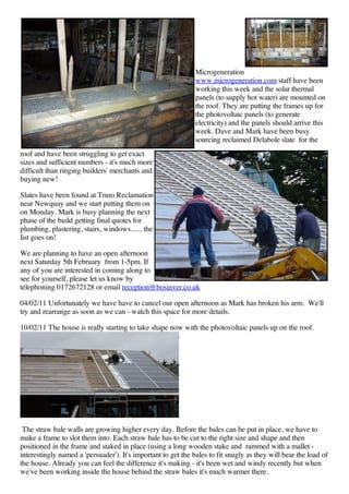Microgeneration
                                                               www.microgeneration.com staff have been
                                                               working this week and the solar thermal
                                                               panels (to supply hot water) are mounted on
                                                               the roof. They are putting the frames up for
                                                               the photovoltaic panels (to generate
                                                               electricity) and the panels should arrive this
                                                               week. Dave and Mark have been busy
                                                               sourcing reclaimed Delabole slate for the
roof and have been struggling to get exact
sizes and sufficient numbers - it's much more
difficult than ringing builders' merchants and
buying new!

Slates have been found at Truro Reclamation
near Newquay and we start putting them on
on Monday. Mark is busy planning the next
phase of the build getting final quotes for
plumbing, plastering, stairs, windows...... the
list goes on!

We are planning to have an open afternoon
next Saturday 5th February from 1-5pm. If
any of you are interested in coming along to
see for yourself, please let us know by
telephoning 0172672128 or email reception@bosinver.co.uk

04/02/11 Unfortunately we have have to cancel our open afternoon as Mark has broken his arm. We'll
try and rearrange as soon as we can - watch this space for more details.

10/02/11 The house is really starting to take shape now with the photovoltaic panels up on the roof.




 The straw bale walls are growing higher every day. Before the bales can be put in place, we have to
make a frame to slot them into. Each straw bale has to be cut to the right size and shape and then
positioned in the frame and staked in place (using a long wooden stake and rammed with a mallet -
interestingly named a 'persuader'). It's important to get the bales to fit snugly as they will bear the load of
the house. Already you can feel the difference it's making - it's been wet and windy recently but when
we've been working inside the house behind the straw bales it's much warmer there.
 