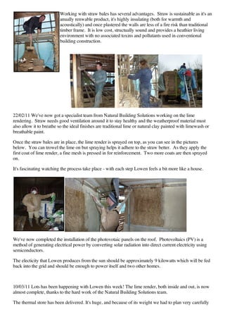 Working with straw bales has several advantages. Straw is sustainable as it's an
                         anually renwable product, it's highly insulating (both for warmth and
                         acoustically) and once plastered the walls are less of a fire risk than traditional
                         timber frame. It is low cost, structually sound and provides a heathier living
                         environment with no associated toxins and pollutants used in conventional
                         building construction.




22/02/11 We've now got a specialist team from Natural Building Solutions working on the lime
rendering. Straw needs good ventilation around it to stay healthy and the weatherproof material must
also allow it to breathe so the ideal finishes are traditional lime or natural clay painted with limewash or
breathable paint.

Once the straw bales are in place, the lime render is sprayed on top, as you can see in the pictures
below. You can trowel the lime on but spraying helps it adhere to the straw better. As they apply the
first coat of lime render, a fine mesh is pressed in for reinforcement. Two more coats are then sprayed
on.

It's fascinating watching the process take place - with each step Lowen feels a bit more like a house.




We've now completed the installation of the photovotaic panels on the roof. Photovoltaics (PV) is a
method of generating electrical power by converting solar radiation into direct current electricity using
semiconductors.

The electicity that Lowen produces from the sun should be approximately 9 kilowatts which will be fed
back into the grid and should be enough to power itself and two other homes.



10/03/11 Lots has been happening with Lowen this week! The lime render, both inside and out, is now
almost complete, thanks to the hard work of the Natural Building Solutions team.

The thermal store has been delivered. It's huge, and because of its weight we had to plan very carefully
 