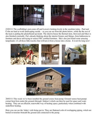 23/03/11 The scaffolding's just come off and Lowen's looking lovely in the sunshine today. Paul and
Colin are hard at work landscaping ouside - as you can see from the photo below, while the the rest of
the team is putting the plasterboard up inside. The shed to house the thermal store, firewood and bikes is
also finished externally. Pat's already thinking about the interior fixtures and fittings, from bathrooms to
furniture and decor and trying to source FSC certified furniture. She's also just found some amazing
lampshades- it's all those little touches that will turn it from a house into a home. It won't be long now!




28/03/11 This week we've been installed the ground source heat pump. Ground source heat pumps
extract heat from under the ground (through 'slinkies') which can then be used for space and water
heating. They are an efficient, renewable way of heating space, particularly when combined with
underfloor heating.

Here you can see the 'slinky' coils being put in. They are flattened coils of overlapping piping, which are
buried in trenches beneath the ground and connected to the pump.
 