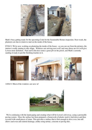 Mark's busy getting ready for the upcoming Code for the Sustainable Homes inspection. Next week, the
plasterers are due to return to start on the inside of the house.

07/04/11 We're now working on plastering the inside of the house - as you can see from the pictures, the
interior is really starting to take shape. Windows are arriving next well, and once those are in it will give
Lowen more definition. Paul and Colin have done a great job on the porch, and Mark's currently
sanding it ready to put the finishing touches to it.




14/04/11 Most of the windows are now in!




 We're continuing with the landscaping and creating what will be Lowen's driveway, using a permeable
paving system. Once the surface has been prepared, a framework of plastic mesh is laid down and then
covered with small pieces of stone. This provides a surface that is firm enough to drive over, but still
allows and even aids natural drainage, unlike using tarmac, concrete or paving tiles.
 
