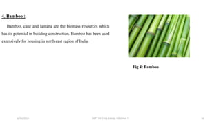 4. Bamboo :
Bamboo, cane and lantana are the biomass resources which
has its potential in building construction. Bamboo has been used
extensively for housing in north east region of India.
6/30/2019 DEPT OF CIVIL ENGG, VEMANA IT 10
Fig 4: Bamboo
 