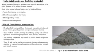 • Industrial waste as a building material:
A large number of industries produce waste materials which need to be
either disposed off or utilized for some purpose.
Some of the typical industrial wastes may be listed as follows:
1.Fly ash from thermal power station.
2. Blast furnace slag from steel plants.
3. Marble polishing wastes.
4. Demolished building wastes.
1.Fly ash from thermal power station:
• Fly ash, which is obtained from electrostatic precipitators in thermal
power station, generally contains amorphous silica and alumina.
• These products have the property of combining readily with calcium
hydroxide, at surrounding temperature, in the presence of moisture.
• The resulting compounds are similar to what is found in hydrated
Portland cement.
• Thus, fly ash can be used as pozzolana in lime-pozzolana cements.
Addition of gypsum in small quantities will accelerate the strength
gain in such cements.
6/30/2019 DEPT OF CIVIL ENGG, VEMANA IT 11Fig 5: fly ash from thermal power plant
 