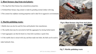2. Blast furnace slag from steel plants:
1. The slag from blast furnace has cementitious properties.
2. Portland blast furnace slag cement is made by grinding normal clinker with slag.
3.This cement has sulphate resisting properties and is ideal for in aggressive environments.
3. Marble polishing waste:
1.Marble dust can also be used for lime and hydraulic lime manufacture.
2. The marble dust may be converted to ball like aggregates by mixing boiled starch.
3. Such aggregates can then be burnt in a lime kiln to produce a quick lime.
4. If the marble dust is mixed with clay and then made into balls, the balls can be used to
make hydraulic lime.
6/30/2019 DEPT OF CIVIL ENGG, VEMANA IT 12
Fig 6: Blast furnace slag from steel plant
Fig 7: Marble polishing waste
 
