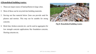 4.Demolished building wastes:
1. These are major source of land pollution in large cities.
2. Most of these can be recycled into building materials.
3. Sieving out fine material below 2mm can provide sand for
plasters and mortars. This may not be suitable for strong
concrete.
4. Brick bats, broken concrete etc. can be used as aggregates for
low strength concrete applications like foundation concrete,
flooring concrete etc.
6/30/2019 DEPT OF CIVIL ENGG, VEMANA IT 13
Fig 8: Demolished building wastes
 