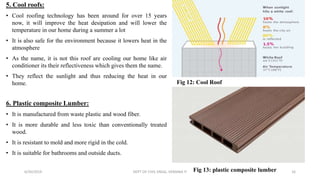 5. Cool roofs:
• Cool roofing technology has been around for over 15 years
now, it will improve the heat desipation and will lower the
temperature in our home during a summer a lot
• It is also safe for the environment because it lowers heat in the
atmosphere
• As the name, it is not this roof are cooling our home like air
conditioner its their reflectiveness which gives them the name.
• They reflect the sunlight and thus reducing the heat in our
home.
6. Plastic composite Lumber:
• It is manufactured from waste plastic and wood fiber.
• It is more durable and less toxic than conventionally treated
wood.
• It is resistant to mold and more rigid in the cold.
• It is suitable for bathrooms and outside ducts.
6/30/2019 DEPT OF CIVIL ENGG, VEMANA IT 16
Fig 12: Cool Roof
Fig 13: plastic composite lumber
 