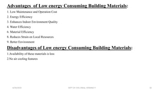 Advantages of Low energy Consuming Building Materials:
1. Low Maintenance and Operation Cost
2. Energy Efficiency
3. Enhances Indoor Environment Quality
4. Water Efficiency
6. Material Efficiency
8. Reduces Strain on Local Resources
9. Better Environment
Disadvantages of Low energy Consuming Building Materials:
1.Availability of these materials is less
2.No air cooling features
6/30/2019 DEPT OF CIVIL ENGG, VEMANA IT 18
 