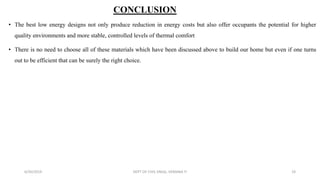 CONCLUSION
• The best low energy designs not only produce reduction in energy costs but also offer occupants the potential for higher
quality environments and more stable, controlled levels of thermal comfort
• There is no need to choose all of these materials which have been discussed above to build our home but even if one turns
out to be efficient that can be surely the right choice.
6/30/2019 DEPT OF CIVIL ENGG, VEMANA IT 19
 