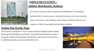IMPLEMENTATION :
Infinity Benchmark, Kolkata
It is 20 storey structure, which is spread over 5,60,000sq.feet. The building is
furnished with Co2 monitor sensors, rainwater harvesting, waste water recycling
system. The exterior of the building is made of brick wall block while the roof
comprises of thick polyurethane foam for better insulation.
Suzlon One Earth, Pune
This structure is designed in a way to ensure maximum daylight exposure thereby
Reducing artificial lighting consumption. The infrastructure within the campus is
designed to enable water percolation and thereby control storm water proof thus,
Contributing towards an increased water table levels.
6/30/2019 DEPT OF CIVIL ENGG, VEMANA IT 20
 